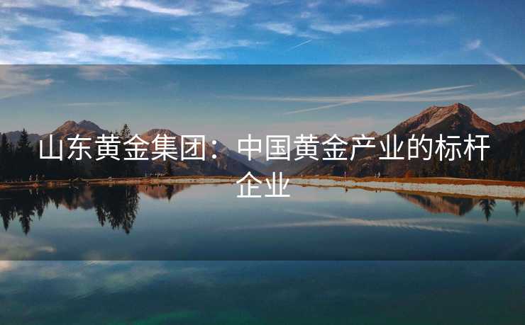 山东黄金集团：中国黄金产业的标杆企业