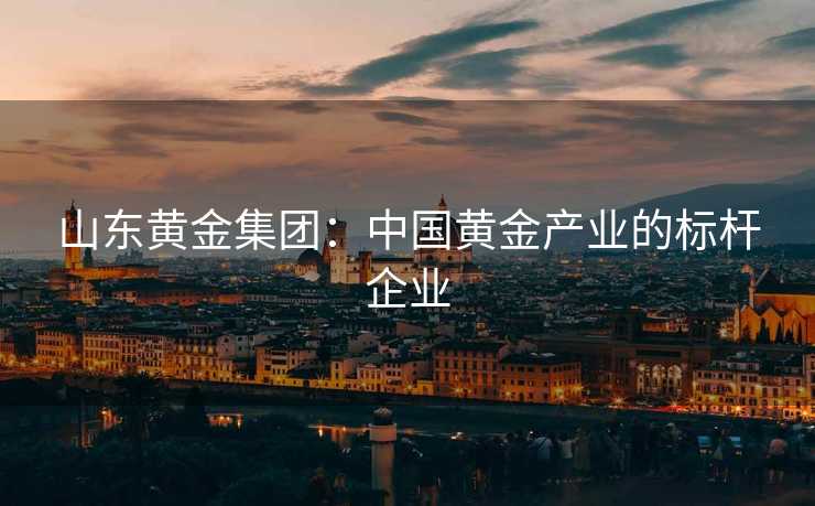 山东黄金集团：中国黄金产业的标杆企业