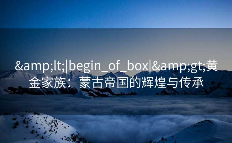 &lt;|begin_of_box|&gt;黄金家族：蒙古帝国的辉煌与传承