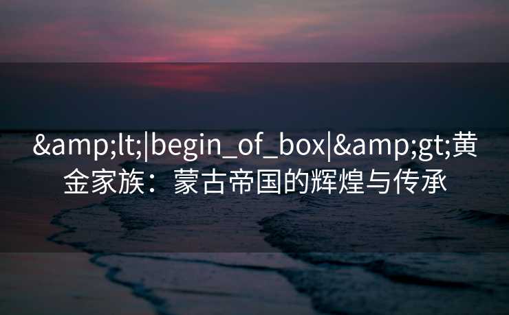&lt;|begin_of_box|&gt;黄金家族：蒙古帝国的辉煌与传承