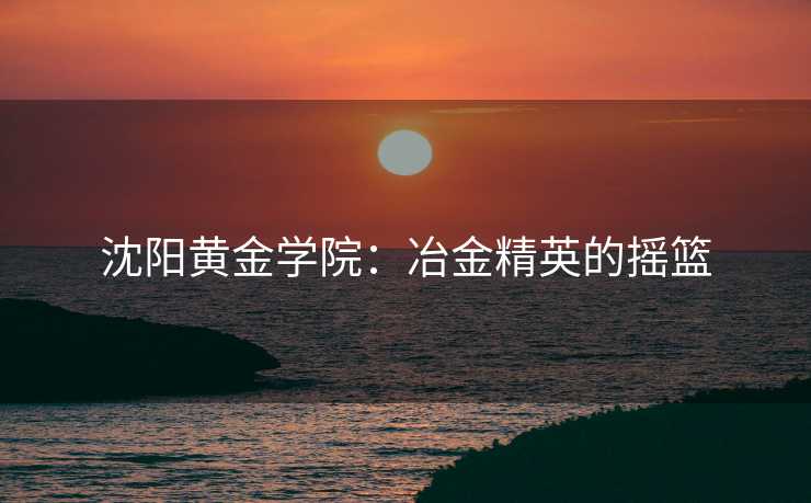 沈阳黄金学院：冶金精英的摇篮