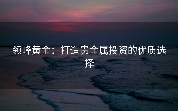领峰黄金：打造贵金属投资的优质选择
