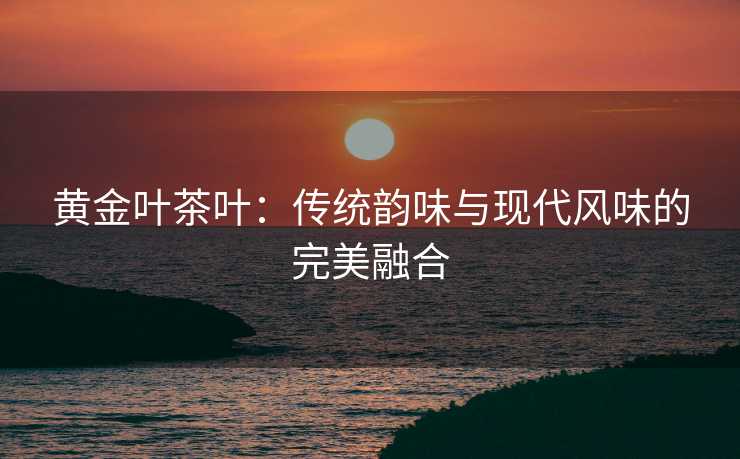 黄金叶茶叶：传统韵味与现代风味的完美融合