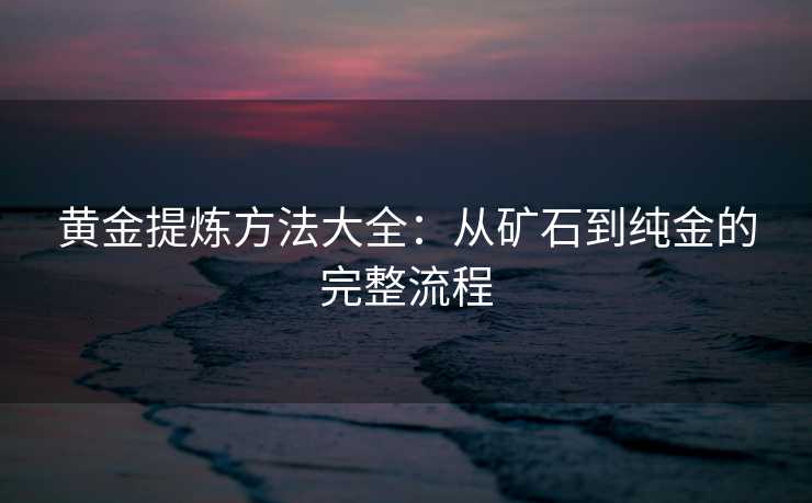黄金提炼方法大全：从矿石到纯金的完整流程