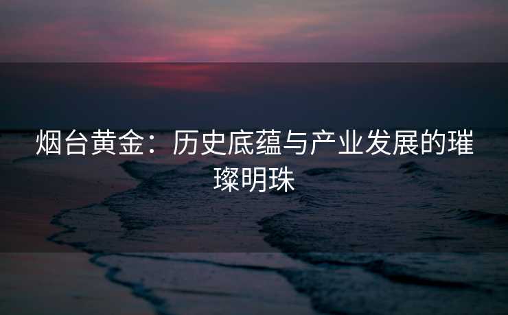 烟台黄金：历史底蕴与产业发展的璀璨明珠