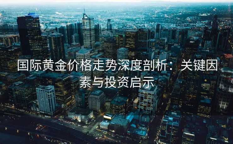 国际黄金价格走势深度剖析：关键因素与投资启示