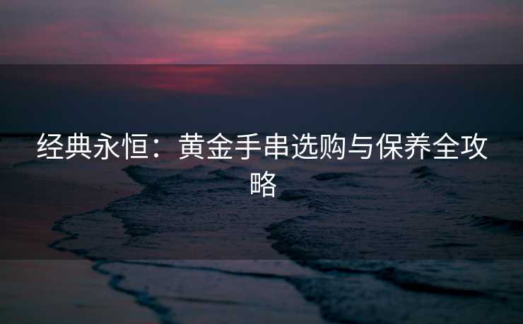 经典永恒：黄金手串选购与保养全攻略