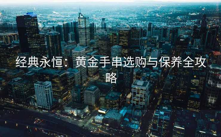 经典永恒：黄金手串选购与保养全攻略