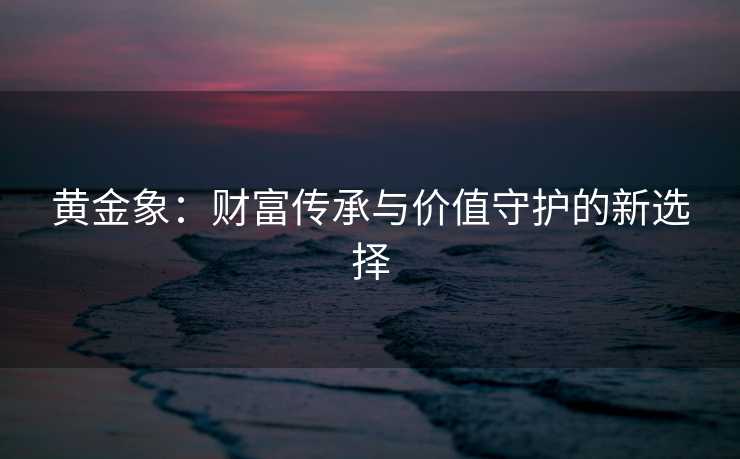 黄金象：财富传承与价值守护的新选择