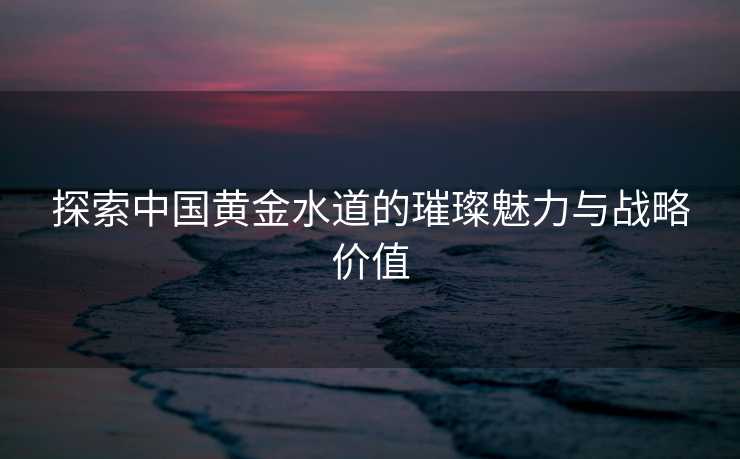 探索中国黄金水道的璀璨魅力与战略价值