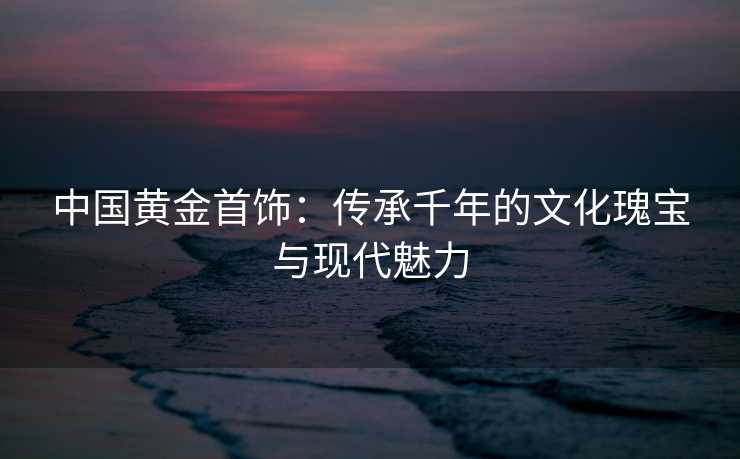 中国黄金首饰：传承千年的文化瑰宝与现代魅力