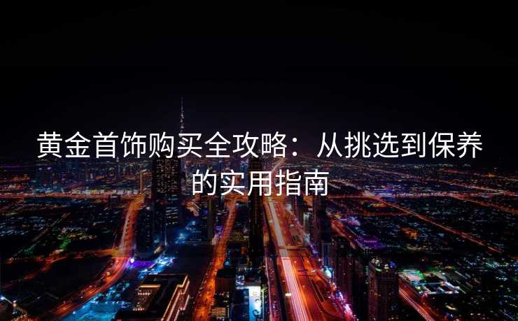 黄金首饰购买全攻略：从挑选到保养的实用指南
