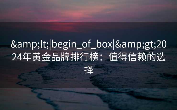 &lt;|begin_of_box|&gt;2024年黄金品牌排行榜：值得信赖的选择