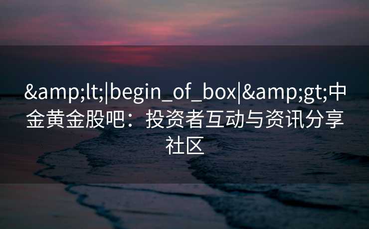 &lt;|begin_of_box|&gt;中金黄金股吧：投资者互动与资讯分享社区