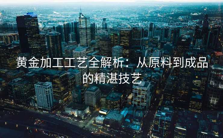 黄金加工工艺全解析：从原料到成品的精湛技艺
