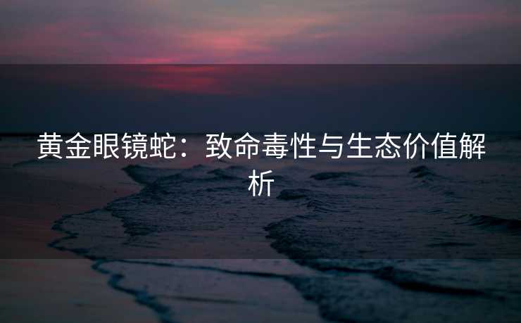 黄金眼镜蛇：致命毒性与生态价值解析