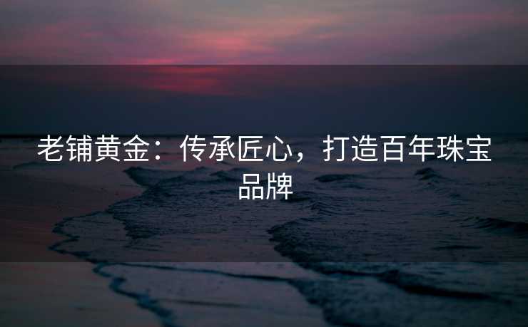老铺黄金：传承匠心，打造百年珠宝品牌