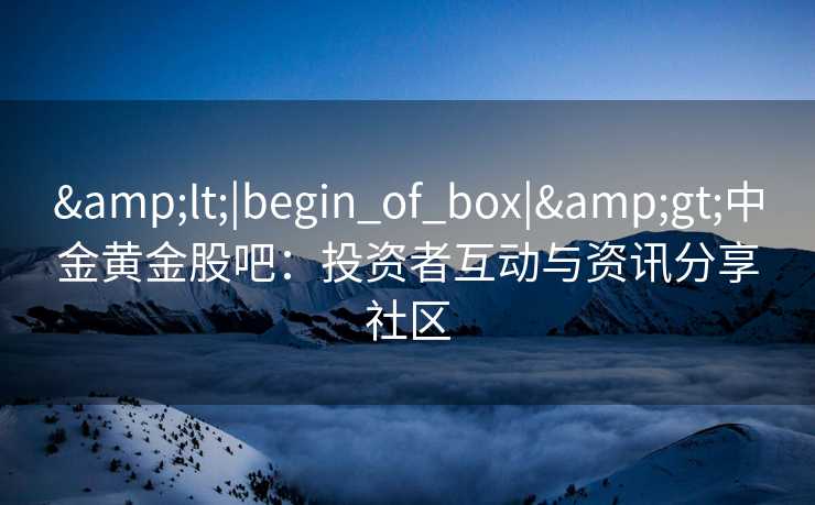 &lt;|begin_of_box|&gt;中金黄金股吧：投资者互动与资讯分享社区
