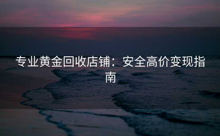 专业黄金回收店铺：安全高价变现指南