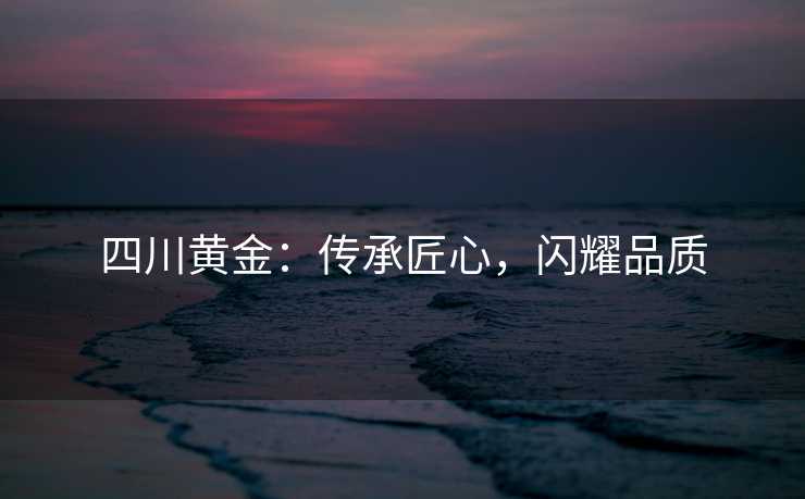 四川黄金：传承匠心，闪耀品质
