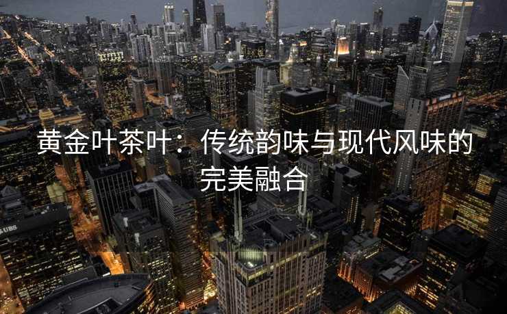 黄金叶茶叶：传统韵味与现代风味的完美融合
