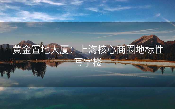 黄金置地大厦：上海核心商圈地标性写字楼