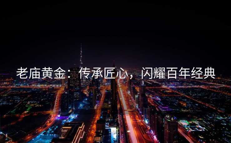老庙黄金：传承匠心，闪耀百年经典