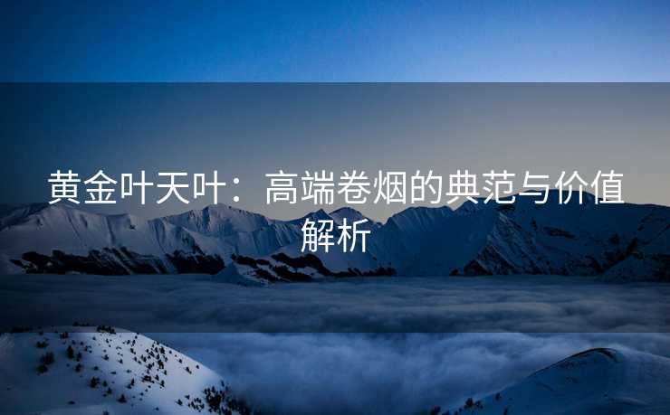 黄金叶天叶：高端卷烟的典范与价值解析