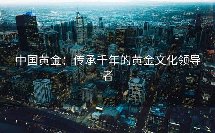 中国黄金：传承千年的黄金文化领导者