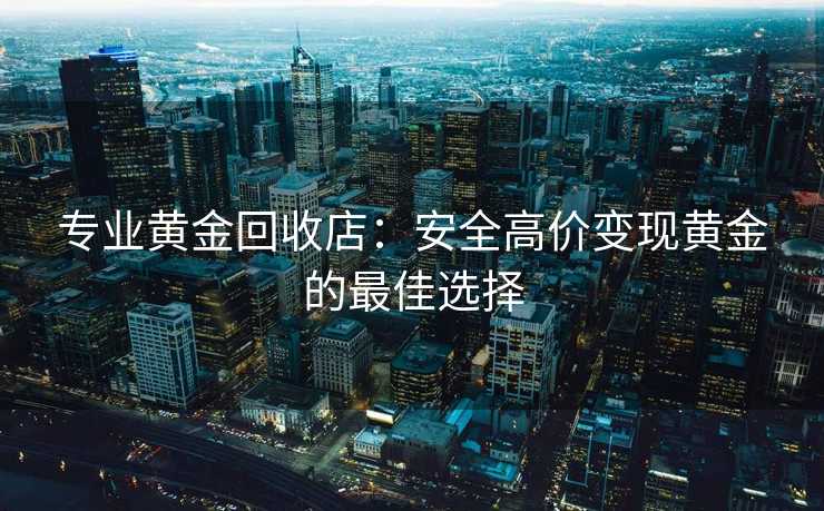 专业黄金回收店：安全高价变现黄金的最佳选择