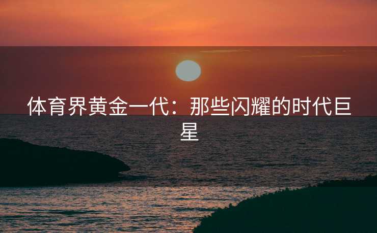 体育界黄金一代：那些闪耀的时代巨星
