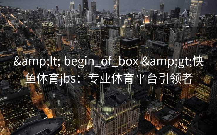 &lt;|begin_of_box|&gt;快鱼体育jbs：专业体育平台引领者
