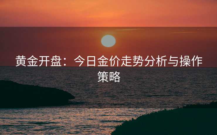 黄金开盘：今日金价走势分析与操作策略