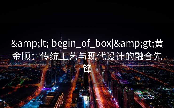 &lt;|begin_of_box|&gt;黄金顺：传统工艺与现代设计的融合先锋