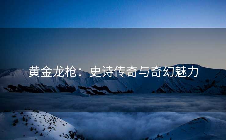 黄金龙枪：史诗传奇与奇幻魅力