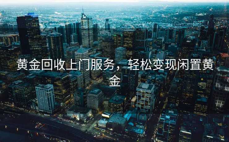 黄金回收上门服务，轻松变现闲置黄金