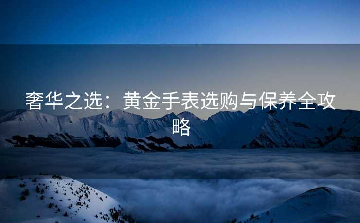 奢华之选：黄金手表选购与保养全攻略