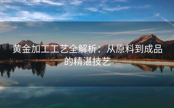 黄金加工工艺全解析：从原料到成品的精湛技艺