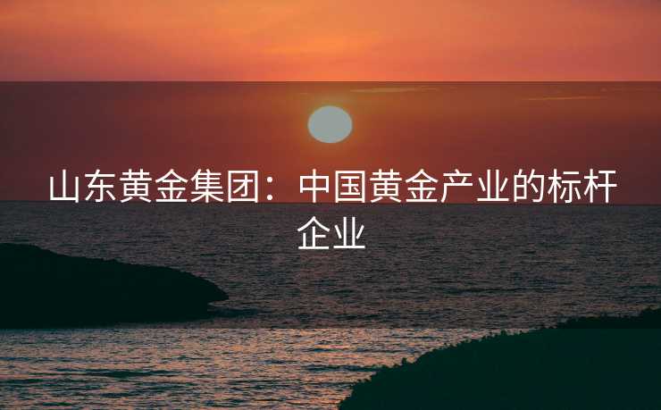 山东黄金集团：中国黄金产业的标杆企业