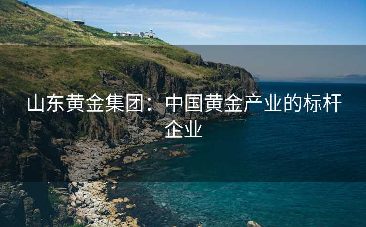 山东黄金集团：中国黄金产业的标杆企业