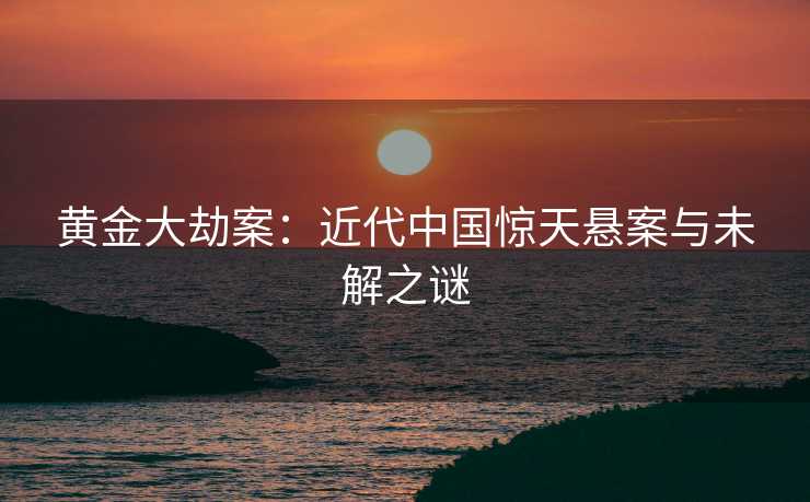 黄金大劫案：近代中国惊天悬案与未解之谜