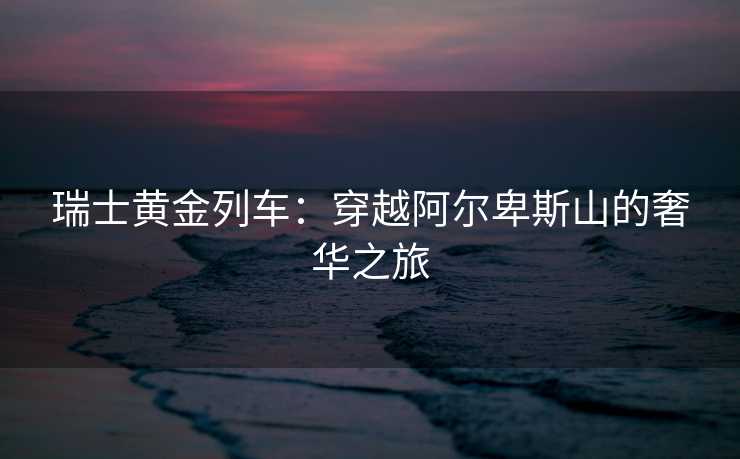 瑞士黄金列车：穿越阿尔卑斯山的奢华之旅
