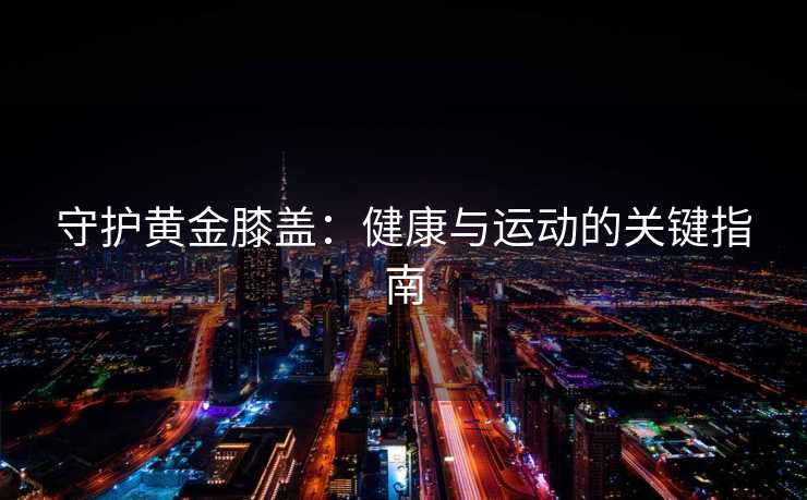 守护黄金膝盖：健康与运动的关键指南