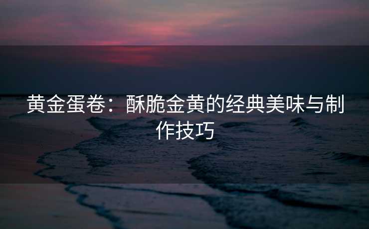 黄金蛋卷：酥脆金黄的经典美味与制作技巧