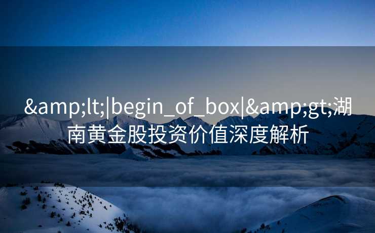 &lt;|begin_of_box|&gt;湖南黄金股投资价值深度解析