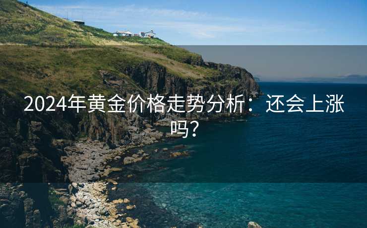 2024年黄金价格走势分析：还会上涨吗？