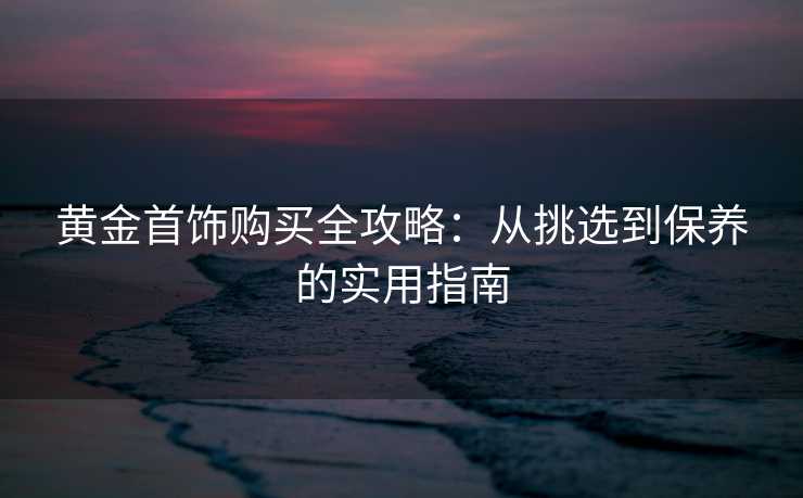 黄金首饰购买全攻略：从挑选到保养的实用指南