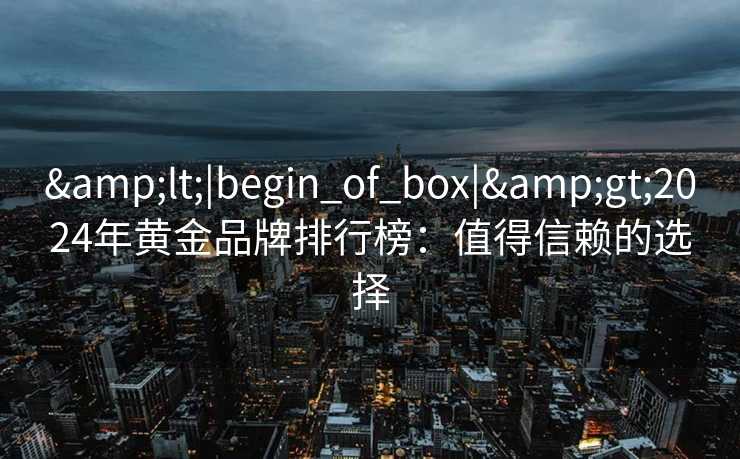 &lt;|begin_of_box|&gt;2024年黄金品牌排行榜：值得信赖的选择