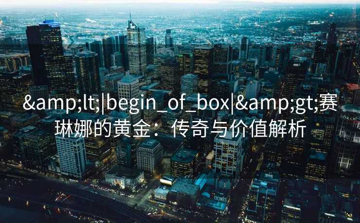 &lt;|begin_of_box|&gt;赛琳娜的黄金：传奇与价值解析