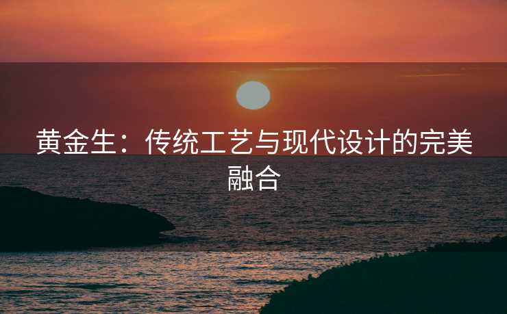 黄金生：传统工艺与现代设计的完美融合